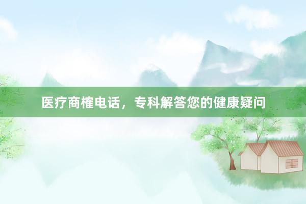 医疗商榷电话，专科解答您的健康疑问